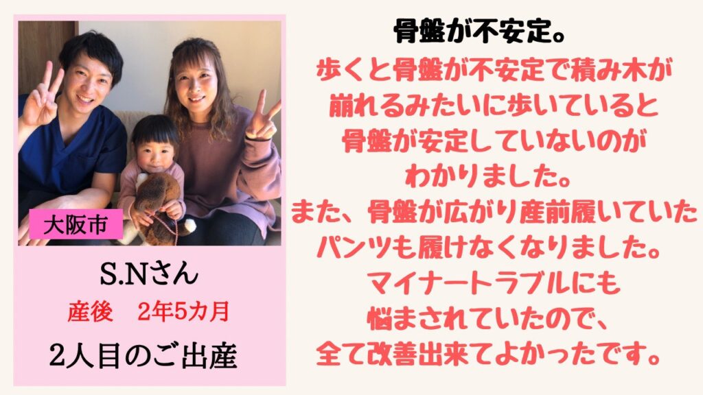 骨盤が不安定。
歩くと骨盤が不安定で積み木が崩れるみたいに歩いていると骨盤が安定していないのがわかりました。
また、骨盤が広がり産前履いていたパンツも履けなくなりました。
マイナートラブルにも悩まされていたので、全て改善出来てよかったです。