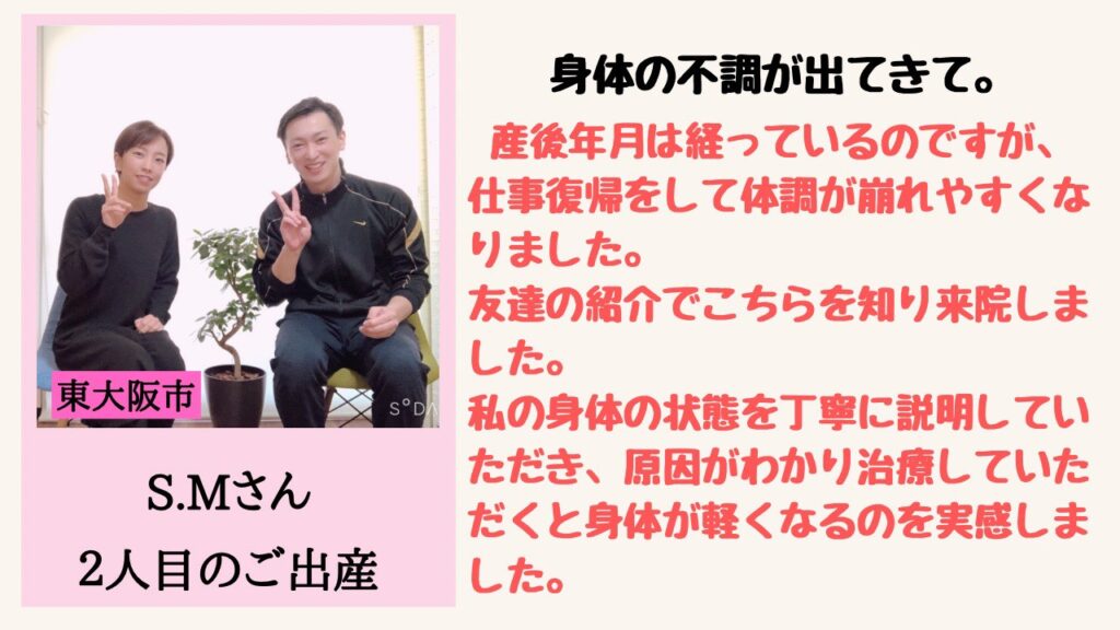 身体の不調が出てきて。
産後年月は経っているのですが、仕事復帰をして体調が崩れやすくなりました。
友達の紹介でこちらを知り来院しました。
私の身体の状態を丁寧に説明していただき、原因がわかり治療していただくと身体が軽くなるのを実感しました。