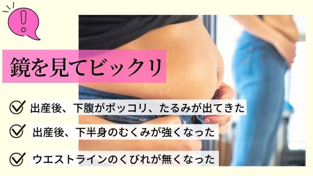 鏡を見てびっくり
出産後、下腹がぽっこり、たるみが出てきた
出産後、下半身のむくみが強くなった
ウエストラインのくびれがなくなった